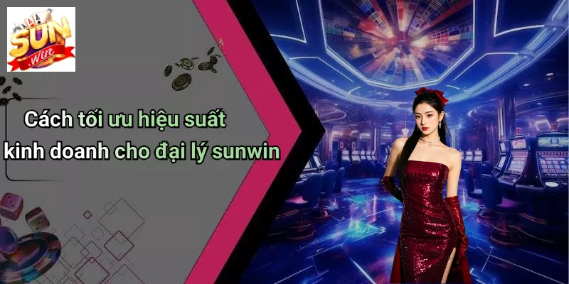 Cách tối ưu hiệu suất kinh doanh cho đại lý sunwin